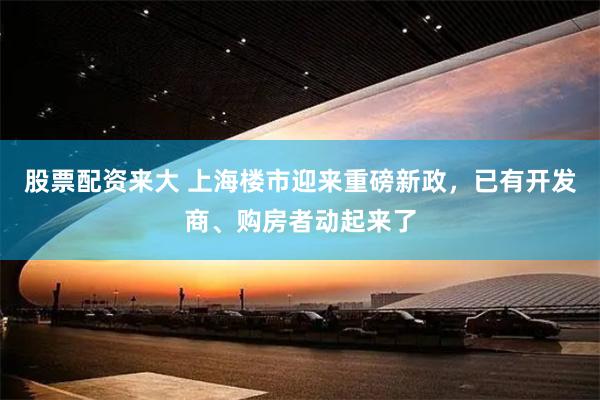 股票配资来大 上海楼市迎来重磅新政，已有开发商、购房者动起来了