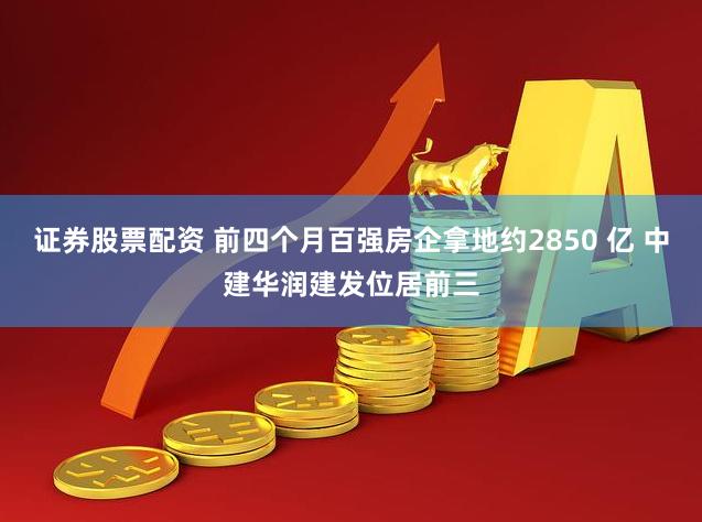 证券股票配资 前四个月百强房企拿地约2850 亿 中建华润建发位居前三