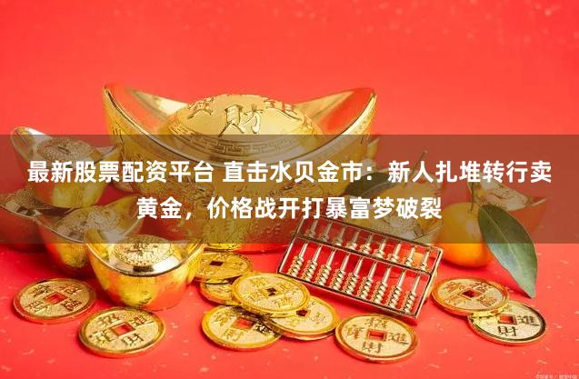 最新股票配资平台 直击水贝金市：新人扎堆转行卖黄金，价格战开打暴富梦破裂