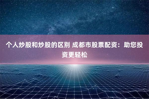 个人炒股和炒股的区别 成都市股票配资：助您投资更轻松