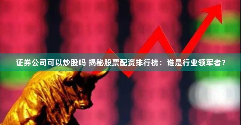 证券公司可以炒股吗 揭秘股票配资排行榜：谁是行业领军者？