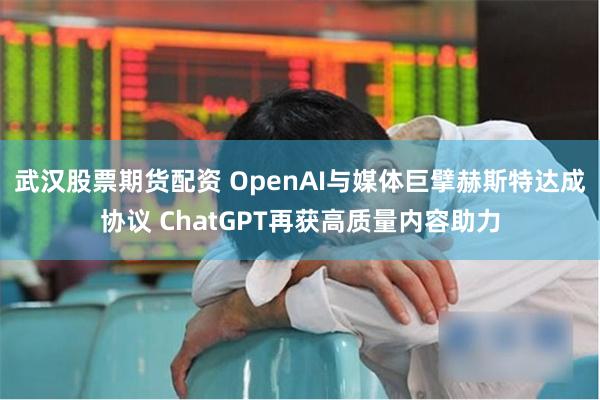 武汉股票期货配资 OpenAI与媒体巨擘赫斯特达成协议 ChatGPT再获高质量内容助力