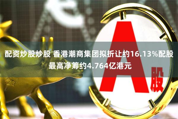 配资炒股炒股 香港潮商集团拟折让约16.13%配股 最高净筹约4.764亿港元