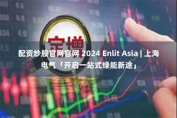 配资炒股官网官网 2024 Enlit Asia | 上海电气「开启一站式绿能新途」