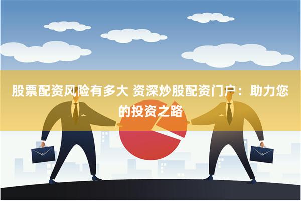 股票配资风险有多大 资深炒股配资门户：助力您的投资之路