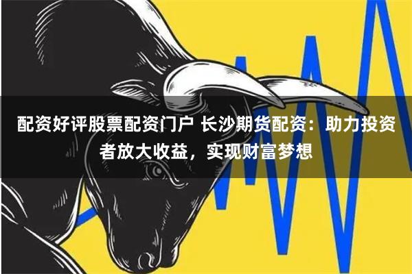 配资好评股票配资门户 长沙期货配资：助力投资者放大收益，实现财富梦想