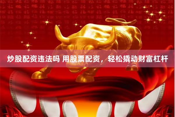 炒股配资违法吗 用股票配资，轻松撬动财富杠杆