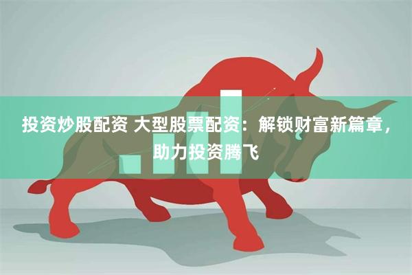 投资炒股配资 大型股票配资：解锁财富新篇章，助力投资腾飞