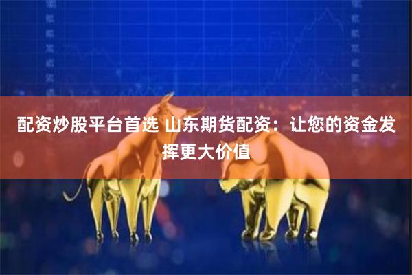 配资炒股平台首选 山东期货配资：让您的资金发挥更大价值