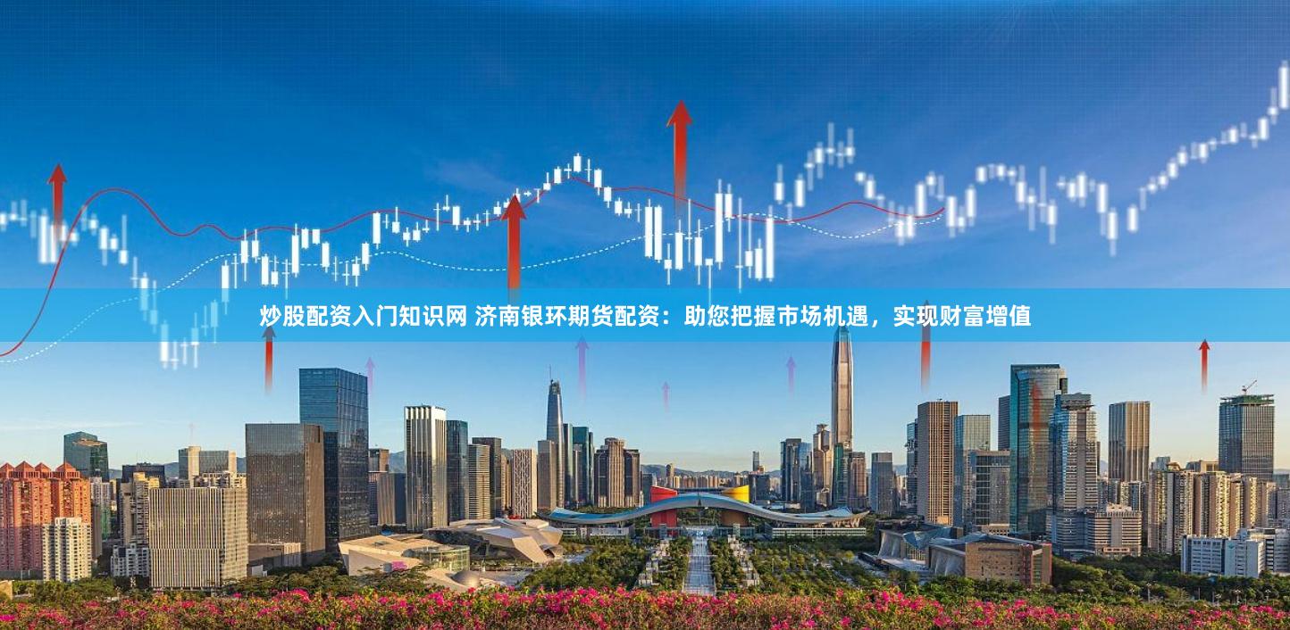 炒股配资入门知识网 济南银环期货配资：助您把握市场机遇，实现财富增值
