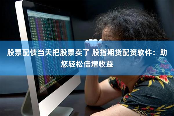 股票配债当天把股票卖了 股指期货配资软件:助您轻松倍增收益