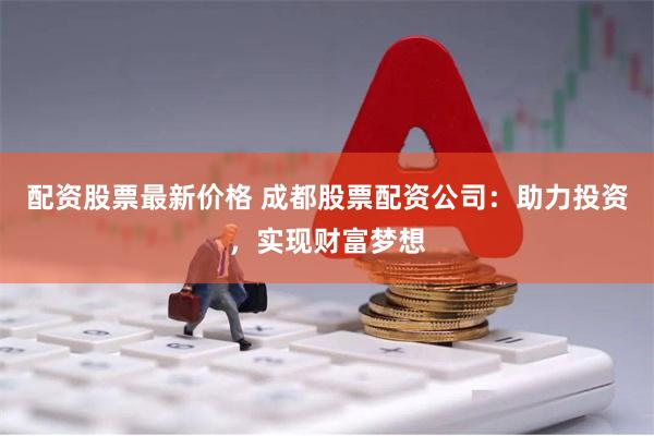 配资股票最新价格 成都股票配资公司：助力投资，实现财富梦想