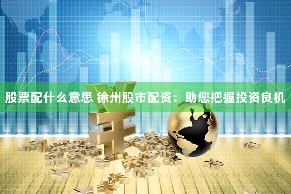 股票配什么意思 徐州股市配资：助您把握投资良机