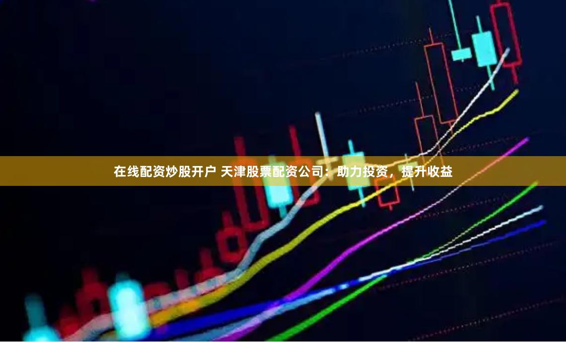 在线配资炒股开户 天津股票配资公司：助力投资，提升收益