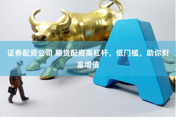 证券配资公司 期货配资高杠杆，低门槛，助你财富增值