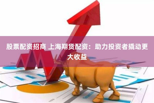股票配资招商 上海期货配资：助力投资者撬动更大收益