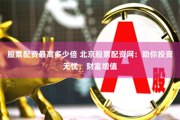 股票配资最高多少倍 北京股票配资网：助你投资无忧，财富增值