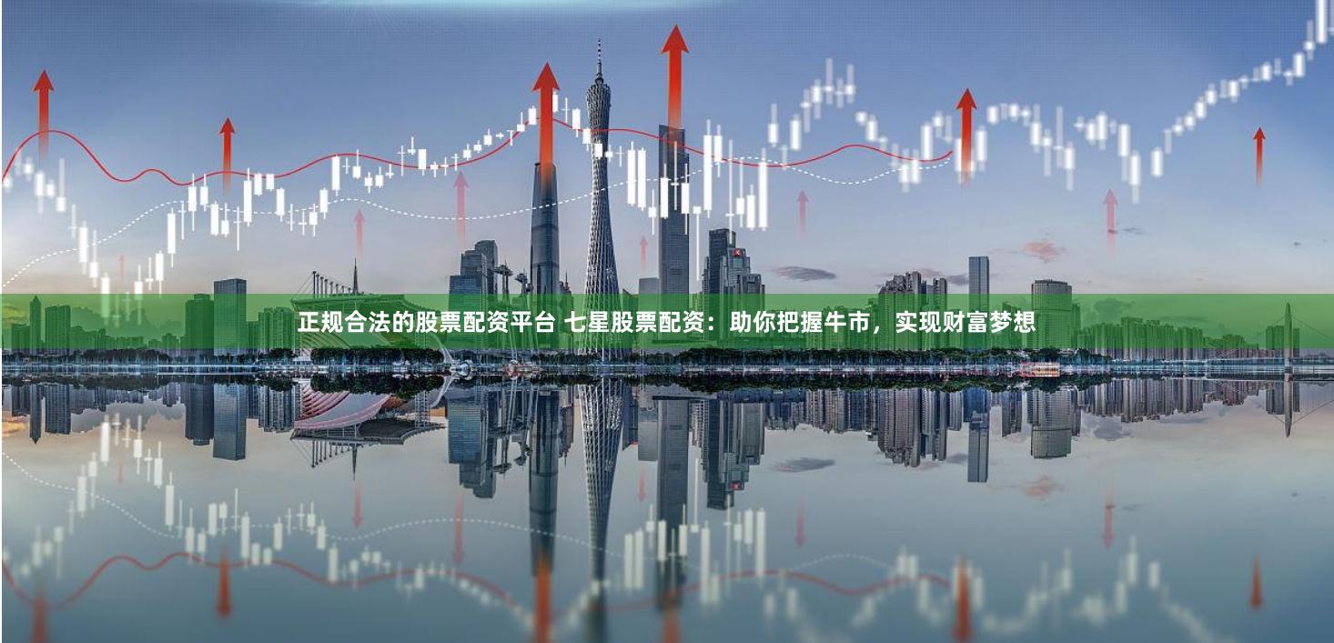 正规合法的股票配资平台 七星股票配资：助你把握牛市，实现财富梦想