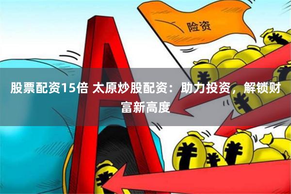 股票配资15倍 太原炒股配资：助力投资，解锁财富新高度