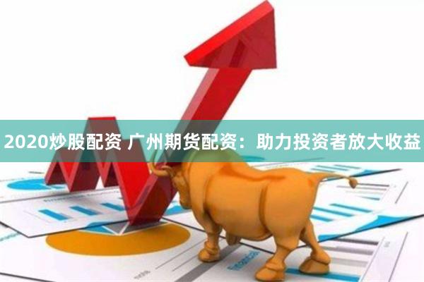 2020炒股配资 广州期货配资：助力投资者放大收益