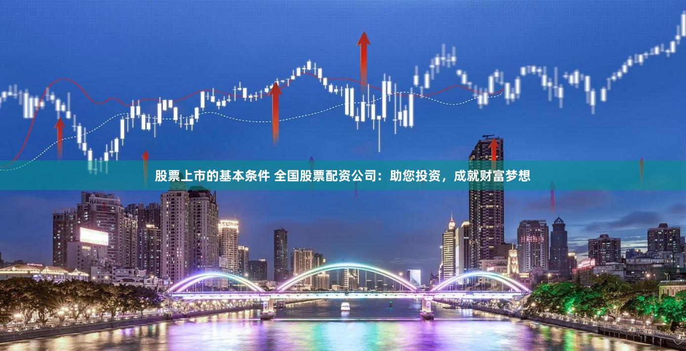 股票上市的基本条件 全国股票配资公司：助您投资，成就财富梦想