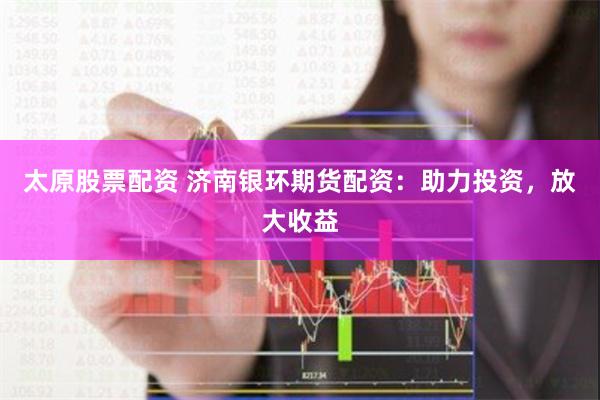 太原股票配资 济南银环期货配资:助力投资,放大收益