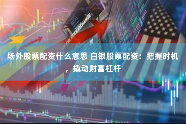 场外股票配资什么意思 白银股票配资:把握时机,撬动财富杠杆