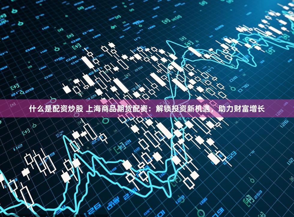 什么是配资炒股 上海商品期货配资：解锁投资新机遇，助力财富增长