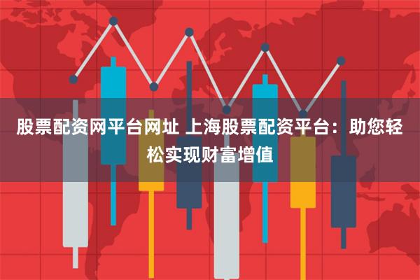 股票配资网平台网址 上海股票配资平台：助您轻松实现财富增值