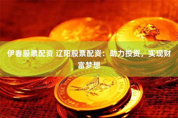 伊春股票配资 辽阳股票配资：助力投资，实现财富梦想