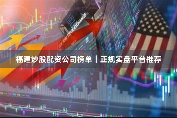 福建炒股配资公司榜单｜正规实盘平台推荐